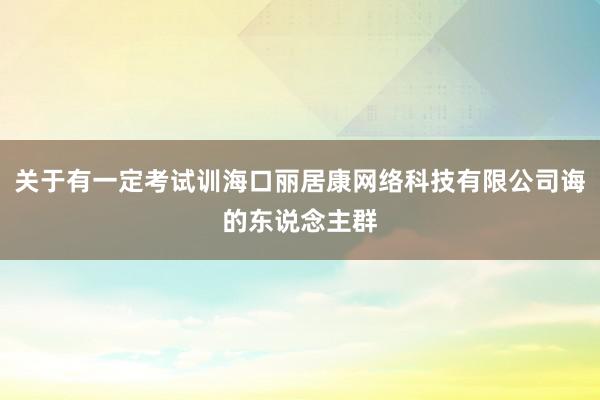 关于有一定考试训海口丽居康网络科技有限公司诲的东说念主群