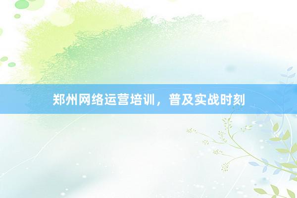 郑州网络运营培训，普及实战时刻