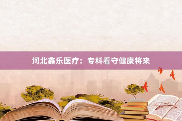 河北鑫乐医疗：专科看守健康将来